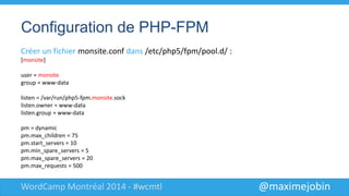 @maximejobinWordCamp Montréal 2014 - #wcmtl
Configuration de PHP-FPM
Créer un fichier monsite.conf dans /etc/php5/fpm/pool.d/ :
[monsite]
user = monsite
group = monsite
listen = /var/run/php5-fpm.monsite.sock
listen.owner = www-data
listen.group = www-data
pm = dynamic
pm.max_children = 75
pm.start_servers = 10
pm.min_spare_servers = 5
pm.max_spare_servers = 20
pm.max_requests = 500
 