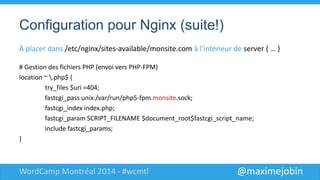 @maximejobinWordCamp Montréal 2014 - #wcmtl
Configuration pour Nginx (suite!)
À placer dans /etc/nginx/sites-available/monsite.com à
l’intérieur de server { … }
# Gestion des fichiers PHP (envoi vers PHP-FPM)
location ~ .php$ {
try_files $uri =404;
fastcgi_pass unix:/var/run/php5-fpm.monsite.sock;
fastcgi_index index.php;
fastcgi_param SCRIPT_FILENAME $document_root$fastcgi_script_name;
include fastcgi_params;
}
 