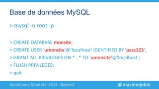 @maximejobinWordCamp Montréal 2014 - #wcmtl
Base de données MySQL
> mysql -u root -p
> CREATE DATABASE monsite;
> CREATE USER 'umonsite'@'localhost' IDENTIFIED BY 'abcd';
> GRANT ALL PRIVILEGES ON monsite.* TO 'umonsite'@'localhost';
> FLUSH PRIVILEGES;
> quit
 