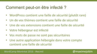 Comment peut-on être infecté ?
• WordPress contient une faille de sécurité (plutôt rare)
• Un de vos thèmes contient une faille de sécurité
• Une de vos extensions contient une faille de sécurité
• Votre hébergeur est infecté
• Vos mots de passe ne sont pas sécuritaires
• Une autre application hébergée dans votre compte
contient une faille de sécurité
 