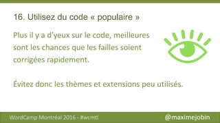 16. Utilisez du code « populaire »
Plus il y a d’yeux sur le code, meilleures
sont les chances que les failles soient
corrigées rapidement.
Évitez donc les thèmes et extensions peu utilisés.
 