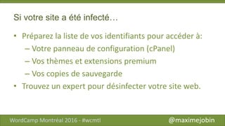 Si votre site a été infecté…
• Préparez la liste de vos identifiants pour accéder à:
– Votre panneau de configuration (cPanel)
– Vos thèmes et extensions premium
– Vos copies de sauvegarde
• Trouvez un expert pour désinfecter votre site web.
 