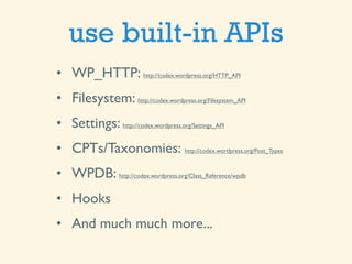 use built-in APIs
• WP_HTTP: http://codex.wordpress.org/HTTP_API
• Filesystem: http://codex.wordpress.org/Filesystem_API
• Settings: http://codex.wordpress.org/Settings_API
• CPTs/Taxonomies: http://codex.wordpress.org/Post_Types
• WPDB: http://codex.wordpress.org/Class_Reference/wpdb
• Hooks
• And much much more...
 