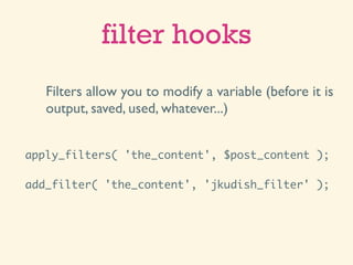 filter hooks
   Filters allow you to modify a variable (before it is
   output, saved, used, whatever...)


apply_filters( 'the_content', $post_content );

add_filter( 'the_content', 'jkudish_filter' );
 