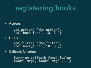 registering hooks
• Actions:
     add_action( 'the_action',
     'callback_func', 10, 3 );
• Filters:
     add_filter( 'the_filter',
     'callback_func', 10, 3 );
• Callback function:
     function callback_func( $value,
     $addtl_arg1, $addtl_arg2 ... )
 