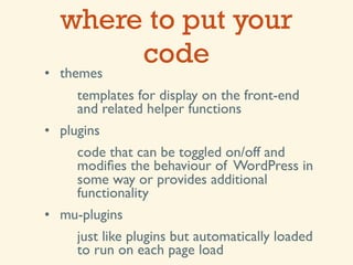 where to put your
       code
• themes
     templates for display on the front-end
     and related helper functions
• plugins
     code that can be toggled on/off and
     modiﬁes the behaviour of WordPress in
     some way or provides additional
     functionality
• mu-plugins
     just like plugins but automatically loaded
     to run on each page load
 