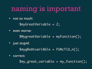 naming is important
• not so much:
       $myGreatVariable = 2;
• even worse:
       $MygreatVariable = myFunction();

• just stupid:
       $mygReAtvariAble = FUNcTiO_n();
• correct:
       $my_great_variable = my_function();
 
