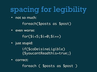 spacing for legibility
• not so much:
       foreach($posts as $post)
• even worse:
       for($i<5;$i=0;$i++)
• just stupid:
       if($coDeisineLigible)
       {$youcantReadthis=true;}
• correct:
       foreach ( $posts as $post )
 