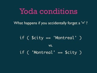 Yoda conditions
What happens if you accidentally forget a '=' ?


   if ( $city == 'Montreal' )
                      vs.
   if ( 'Montreal' == $city )
 