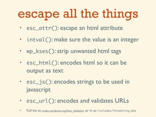 escape all the things
• esc_attr(): escape                       an html attribute
• intval(): make                    sure the value is an integer
• wp_kses(): strip                  unwanted html tags
• esc_html(): encodes                         html so it can be
    output as text
• esc_js(): encodes                      strings to be used in
    javascript
• esc_url(): encodes                        and validates URLs
•   Full list at: codex.wordpress.org/Data_Validation or in wp-includes/formatting.php
 