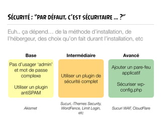 Sécurité : “par défaut, c’est sécuritaire … ?”
Euh.. ça dépend… de la méthode d’installation, de
l’hébergeur, des choix qu’on fait durant l’installation, etc
Pas d’usager ‘admin’
et mot de passe
complexe
!
Utiliser un plugin
antiSPAM
Base
Utiliser un plugin de
sécurité complet
Ajouter un pare-feu
applicatif
!
Sécuriser wp-
conﬁg.php
Intermédiaire Avancé
Akismet Sucuri WAF, CloudFlare
Sucuri, iThemes Security,
WordFence, Limit Login,
etc
 