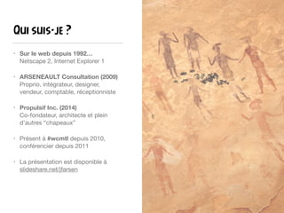 Qui suis-je ?
• Sur le web depuis 1992… 
Netscape 2, Internet Explorer 1

• ARSENEAULT Consultation (2009) 
Proprio, intégrateur, designer,
vendeur, comptable, réceptionniste

• Propulsif Inc. (2014) 
Co-fondateur, architecte et plein
d’autres “chapeaux”

• Présent à #wcmtl depuis 2010,
conférencier depuis 2011

• La présentation est disponible à
slideshare.net/jfarsen
 