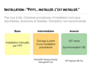 Installation : “Pffft… installer, c’est installer.”
Pas tout à fait. Certaines procédures d’installation sont plus
sécuritaires, évolutives et ﬂexibles. Fantastico non-recommandé.
Installation manuelle
par FTP
Base
Clonage à partir
d’une installation
précédente
GIT clone
!
Synchronisation DB
Intermédiaire Avancé
InﬁniteWP, Backup Buddy,
ManageWP, etc
WP Migrate DB Pro
 