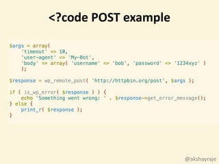 @akshayraje
$args = array(
'timeout' => 10,
'user-agent' => 'My-Bot',
'body' => array( 'username' => 'bob', 'password' => '1234xyz' )
);
$response = wp_remote_post( 'http://httpbin.org/post', $args );
if ( is_wp_error( $response ) ) {
echo 'Something went wrong: ' . $response->get_error_message();
} else {
print_r( $response );
}
<?code POST example
 