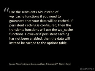 Use the Transients API instead of
wp_cache functions if you need to
guarantee that your data will be cached. If
persistent caching is configured, then the
transients functions will use the wp_cache
functions. However if persistent caching
has not been enabled, then the data will
instead be cached to the options table.
Source: http://codex.wordpress.org/Class_Reference/WP_Object_Cache
“
@akshayraje
 