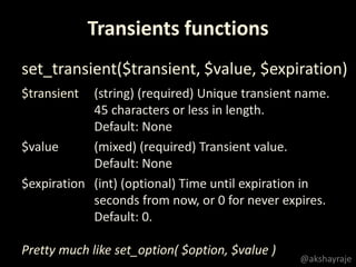 @akshayraje
Transients functions
set_transient($transient, $value, $expiration)
Pretty much like set_option( $option, $value )
$transient (string) (required) Unique transient name.
45 characters or less in length.
Default: None
$value (mixed) (required) Transient value.
Default: None
$expiration (int) (optional) Time until expiration in
seconds from now, or 0 for never expires.
Default: 0.
 