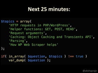 $topics = array(
'HTTP requests in PHP/WordPress',
'Helper functions: GET, POST, HEAD',
'Request arguments',
'Caching: Object Caching and Transients API',
'Parsing',
'How WP Web Scraper helps'
);
if( in_array( $question, $topics ) !== true )
var_dump( $question );
Next 25 minutes:
@akshayraje
 