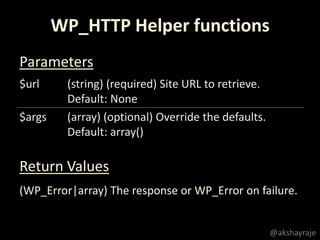 $url (string) (required) Site URL to retrieve.
Default: None
$args (array) (optional) Override the defaults.
Default: array()
WP_HTTP Helper functions
Parameters
Return Values
(WP_Error|array) The response or WP_Error on failure.
@akshayraje
 