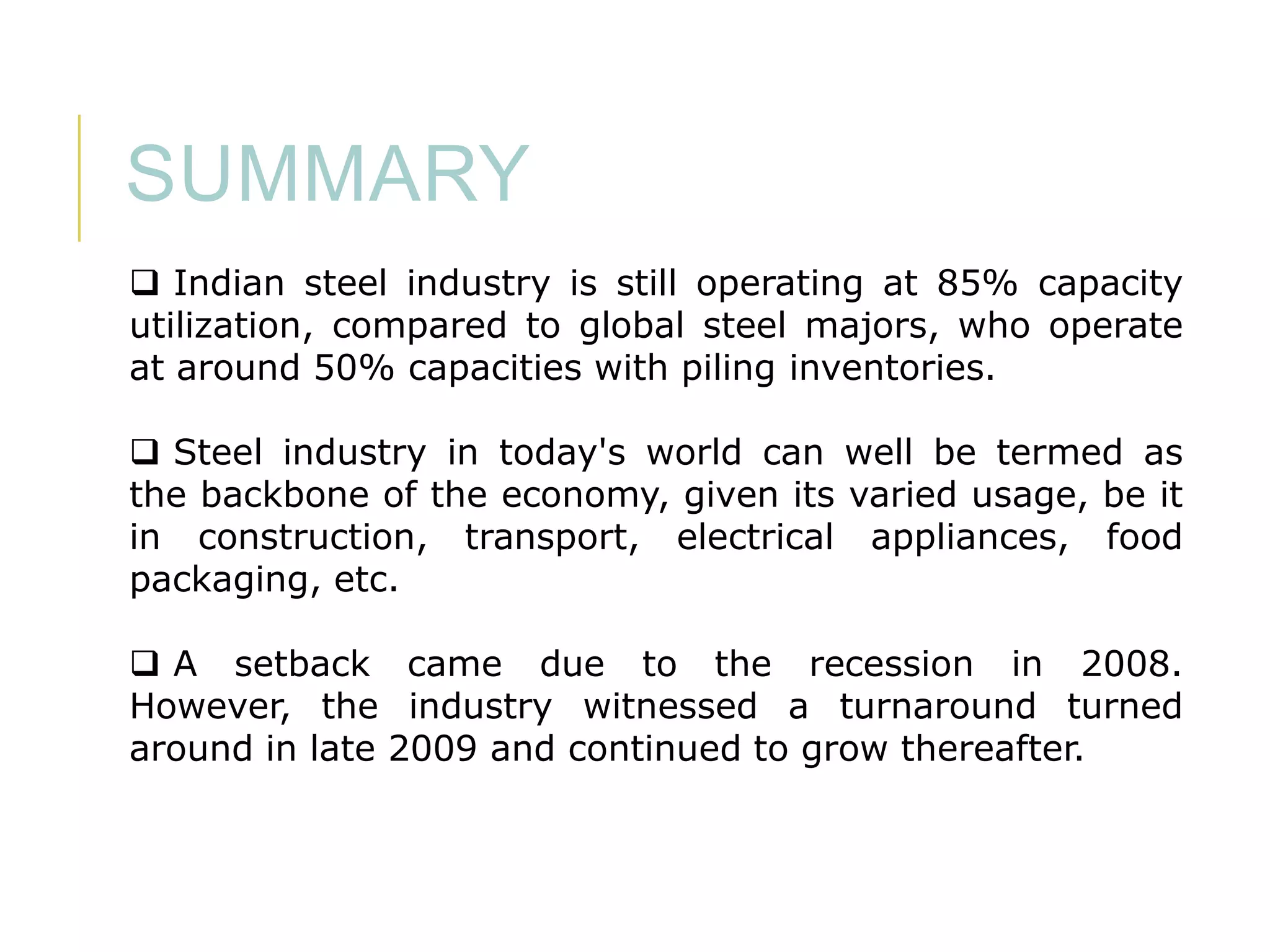 SUMMARY
 Indian steel industry is still operating at 85% capacity
utilization, compared to global steel majors, who operate
at around 50% capacities with piling inventories.
 Steel industry in today's world can well be termed as
the backbone of the economy, given its varied usage, be it
in construction, transport, electrical appliances, food
packaging, etc.
 A setback came due to the recession in 2008.
However, the industry witnessed a turnaround turned
around in late 2009 and continued to grow thereafter.

 