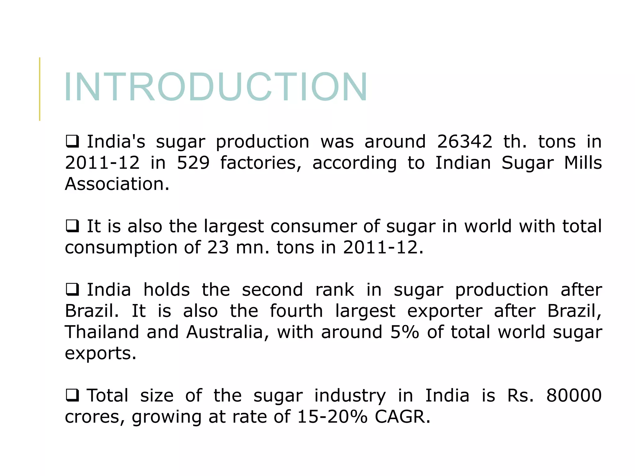INTRODUCTION
 India's sugar production was around 26342 th. tons in
2011-12 in 529 factories, according to Indian Sugar Mills
Association.
 It is also the largest consumer of sugar in world with total
consumption of 23 mn. tons in 2011-12.
 India holds the second rank in sugar production after
Brazil. It is also the fourth largest exporter after Brazil,
Thailand and Australia, with around 5% of total world sugar
exports.
 Total size of the sugar industry in India is Rs. 80000
crores, growing at rate of 15-20% CAGR.

 