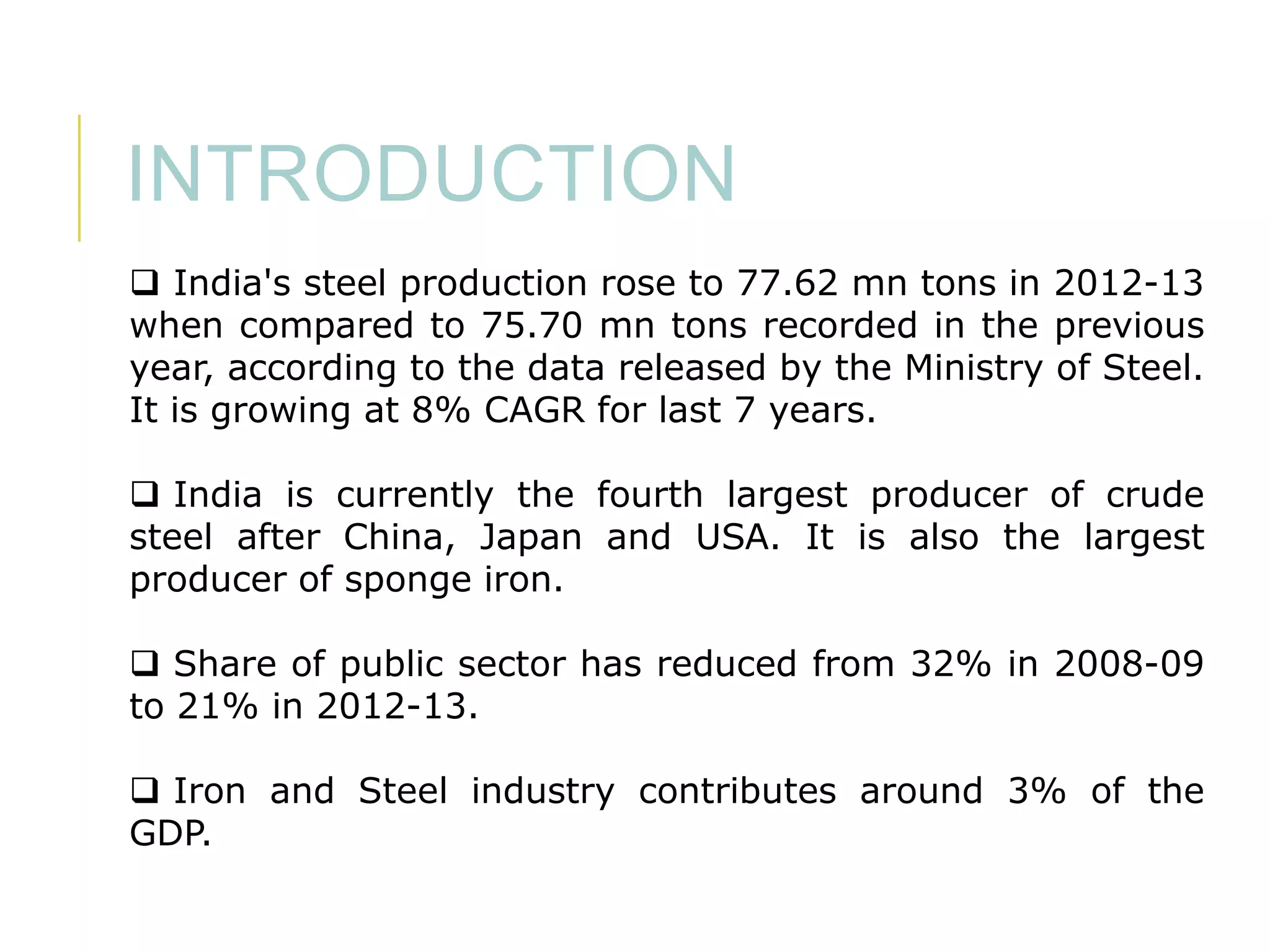 INTRODUCTION
 India's steel production rose to 77.62 mn tons in 2012-13
when compared to 75.70 mn tons recorded in the previous
year, according to the data released by the Ministry of Steel.
It is growing at 8% CAGR for last 7 years.
 India is currently the fourth largest producer of crude
steel after China, Japan and USA. It is also the largest
producer of sponge iron.
 Share of public sector has reduced from 32% in 2008-09
to 21% in 2012-13.
 Iron and Steel industry contributes around 3% of the
GDP.

 