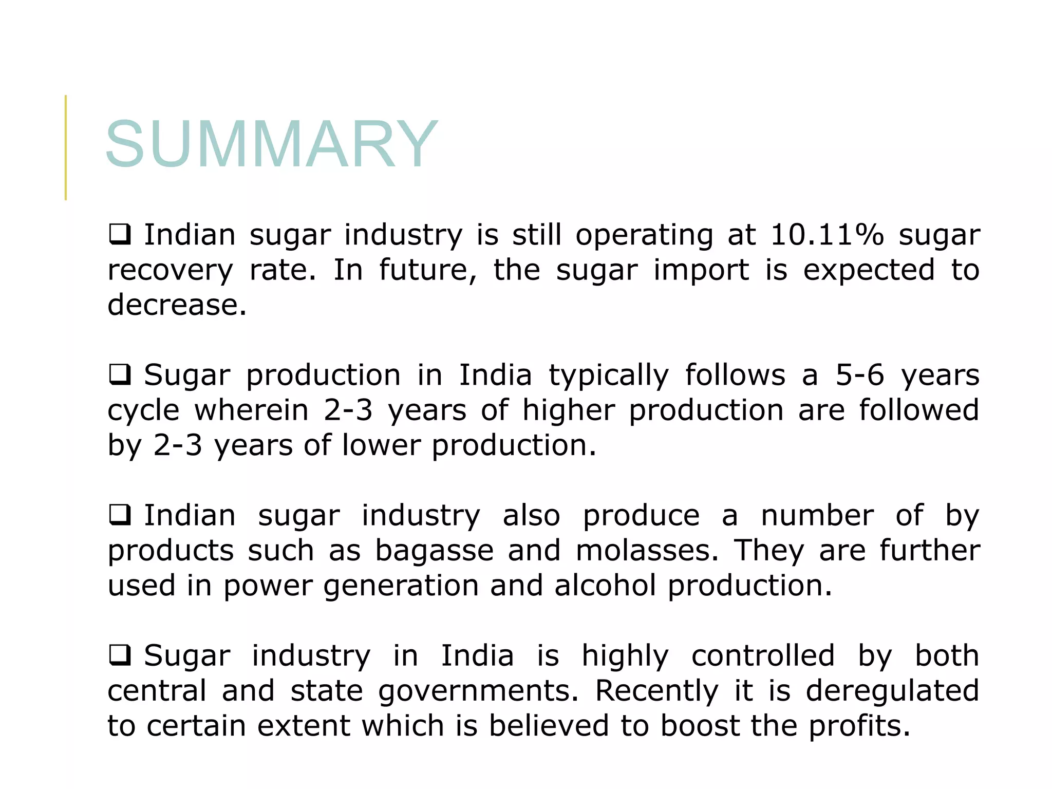SUMMARY
 Indian sugar industry is still operating at 10.11% sugar
recovery rate. In future, the sugar import is expected to
decrease.
 Sugar production in India typically follows a 5-6 years
cycle wherein 2-3 years of higher production are followed
by 2-3 years of lower production.
 Indian sugar industry also produce a number of by
products such as bagasse and molasses. They are further
used in power generation and alcohol production.
 Sugar industry in India is highly controlled by both
central and state governments. Recently it is deregulated
to certain extent which is believed to boost the profits.

 