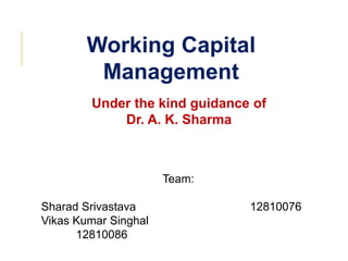 Working Capital
Management
Under the kind guidance of
Dr. A. K. Sharma

Team:
Sharad Srivastava
Vikas Kumar Singhal
12810086

12810076

 