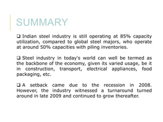 SUMMARY
 Indian steel industry is still operating at 85% capacity
utilization, compared to global steel majors, who operate
at around 50% capacities with piling inventories.
 Steel industry in today's world can well be termed as
the backbone of the economy, given its varied usage, be it
in construction, transport, electrical appliances, food
packaging, etc.
 A setback came due to the recession in 2008.
However, the industry witnessed a turnaround turned
around in late 2009 and continued to grow thereafter.

 