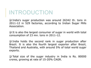 INTRODUCTION
 India's sugar production was around 26342 th. tons in
2011-12 in 529 factories, according to Indian Sugar Mills
Association.
 It is also the largest consumer of sugar in world with total
consumption of 23 mn. tons in 2011-12.
 India holds the second rank in sugar production after
Brazil. It is also the fourth largest exporter after Brazil,
Thailand and Australia, with around 5% of total world sugar
exports.
 Total size of the sugar industry in India is Rs. 80000
crores, growing at rate of 15-20% CAGR.

 