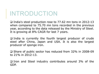 INTRODUCTION
 India's steel production rose to 77.62 mn tons in 2012-13
when compared to 75.70 mn tons recorded in the previous
year, according to the data released by the Ministry of Steel.
It is growing at 8% CAGR for last 7 years.
 India is currently the fourth largest producer of crude
steel after China, Japan and USA. It is also the largest
producer of sponge iron.
 Share of public sector has reduced from 32% in 2008-09
to 21% in 2012-13.
 Iron and Steel industry contributes around 3% of the
GDP.

 
