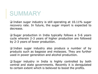SUMMARY
 Indian sugar industry is still operating at 10.11% sugar
recovery rate. In future, the sugar import is expected to
decrease.
 Sugar production in India typically follows a 5-6 years
cycle wherein 2-3 years of higher production are followed
by 2-3 years of lower production.
 Indian sugar industry also produce a number of by
products such as bagasse and molasses. They are further
used in power generation and alcohol production.
 Sugar industry in India is highly controlled by both
central and state governments. Recently it is deregulated
to certain extent which is believed to boost the profits.

 