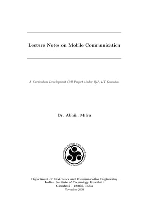 Lecture Notes on Mobile Communication




A Curriculum Development Cell Project Under QIP, IIT Guwahati




                   Dr. Abhijit Mitra




 Department of Electronics and Communication Engineering
         Indian Institute of Technology Guwahati
                Guwahati – 781039, India
                       November 2009
 