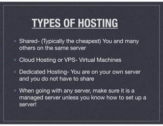 TYPES OF HOSTING
Shared- (Typically the cheapest) You and many
others on the same server 

Cloud Hosting or VPS- Virtual Machines

Dedicated Hosting- You are on your own server
and you do not have to share

When going with any server, make sure it is a
managed server unless you know how to set up a
server!
 