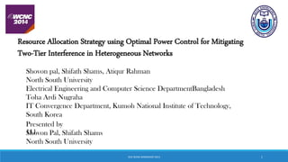 Resource Allocation Strategy using Optimal Power Control for Mitigating
Two-Tier Interference in Heterogeneous Networks
Shovon pal, Shifath Shams, Atiqur Rahman
North South University
Electrical Engineering and Computer Science DepartmentBangladesh
Toha Ardi Nugraha
IT Convergence Department, Kumoh National Institute of Technology,
South Korea
111
Presented by
Shovon Pal, Shifath Shams
North South University
IEEE WCNC WORKSHOP 2014 1
 