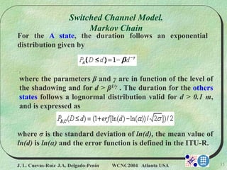J. L. Cuevas-Ruíz J.A. Delgado-Penín WCNC2004 Atlanta USA 15
For the A state, the duration follows an exponential
distribution given by
)
where the parameters β and γ are in function of the level of
the shadowing and for d > β1/γ . The duration for the others
states follows a lognormal distribution valid for d > 0.1 m,
and is expressed as
where σ is the standard deviation of ln(d), the mean value of
ln(d) is ln(α) and the error function is defined in the ITU-R.
Switched Channel Model.
Markov Chain
 