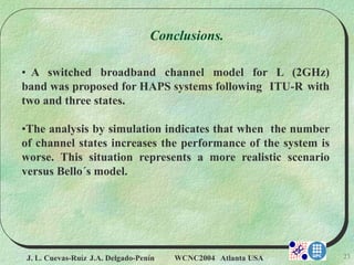 J. L. Cuevas-Ruíz J.A. Delgado-Penín WCNC2004 Atlanta USA 23
Conclusions.
• A switched broadband channel model for L (2GHz)
band was proposed for HAPS systems following ITU-R with
two and three states.
•The analysis by simulation indicates that when the number
of channel states increases the performance of the system is
worse. This situation represents a more realistic scenario
versus Bello´s model.
 