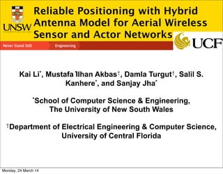 Computer Science and Engineering
Reliable Positioning with Hybrid
Antenna Model for Aerial Wireless
Sensor and Actor Networks
Kai Li*, Mustafa ̇Ilhan Akbas†, Damla Turgut†, Salil S.
Kanhere*, and Sanjay Jha*
*School of Computer Science & Engineering,
The University of New South Wales
†Department of Electrical Engineering & Computer Science,
University of Central Florida
Monday, 24 March 14
 