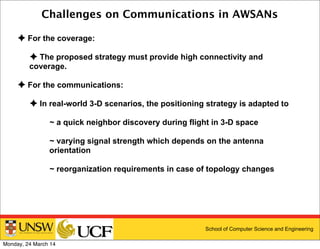 School of Computer Science and Engineering
Challenges on Communications in AWSANs
✦ For the coverage:
✦ The proposed strategy must provide high connectivity and
coverage.
✦ For the communications:
✦ In real-world 3-D scenarios, the positioning strategy is adapted to
~ a quick neighbor discovery during flight in 3-D space
~ varying signal strength which depends on the antenna
orientation
~ reorganization requirements in case of topology changes
Monday, 24 March 14
 