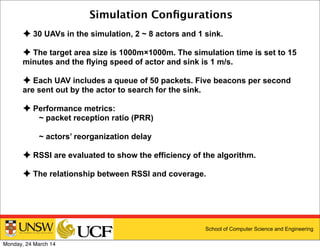 School of Computer Science and Engineering
Simulation Conﬁgurations
✦ 30 UAVs in the simulation, 2 ~ 8 actors and 1 sink.
✦ The target area size is 1000m×1000m. The simulation time is set to 15
minutes and the flying speed of actor and sink is 1 m/s.
✦ Each UAV includes a queue of 50 packets. Five beacons per second
are sent out by the actor to search for the sink.
✦ Performance metrics:
~ packet reception ratio (PRR)
~ actors’ reorganization delay
✦ RSSI are evaluated to show the efficiency of the algorithm.
✦ The relationship between RSSI and coverage.
Monday, 24 March 14
 