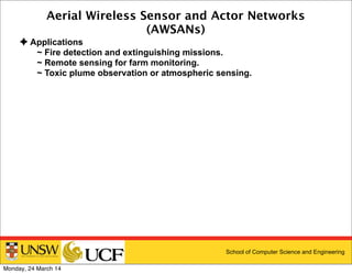 School of Computer Science and Engineering
Aerial Wireless Sensor and Actor Networks
(AWSANs)
✦ Applications
~ Fire detection and extinguishing missions.
~ Remote sensing for farm monitoring.
~ Toxic plume observation or atmospheric sensing.
Monday, 24 March 14
 
