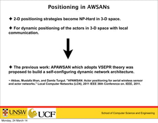 School of Computer Science and Engineering
Positioning in AWSANs
✦ 2-D positioning strategies become NP-Hard in 3-D space.
✦ For dynamic positioning of the actors in 3-D space with local
communication.
✦ The previous work: APAWSAN which adopts VSEPR theory was
proposed to build a self-configuring dynamic network architecture.
~ Akbas, Mustafa Ilhan, and Damla Turgut. "APAWSAN: Actor positioning for aerial wireless sensor
and actor networks." Local Computer Networks (LCN), 2011 IEEE 36th Conference on. IEEE, 2011.
Monday, 24 March 14
 