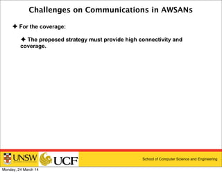 School of Computer Science and Engineering
Challenges on Communications in AWSANs
✦ For the coverage:
✦ The proposed strategy must provide high connectivity and
coverage.
Monday, 24 March 14
 