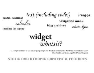 widget
whatsit?
calendar
mailing list signup
text (including code!) images
navigation menu
plugin functions
admin loginblog archives
STATIC AND DYNAMIC CONTENT & FEATURES
“…a simple and easy‐to‐use way of giving design and structure control of the WordPress Theme to the user.”
(http://codex.wordpress.org/WordPress_Widgets)