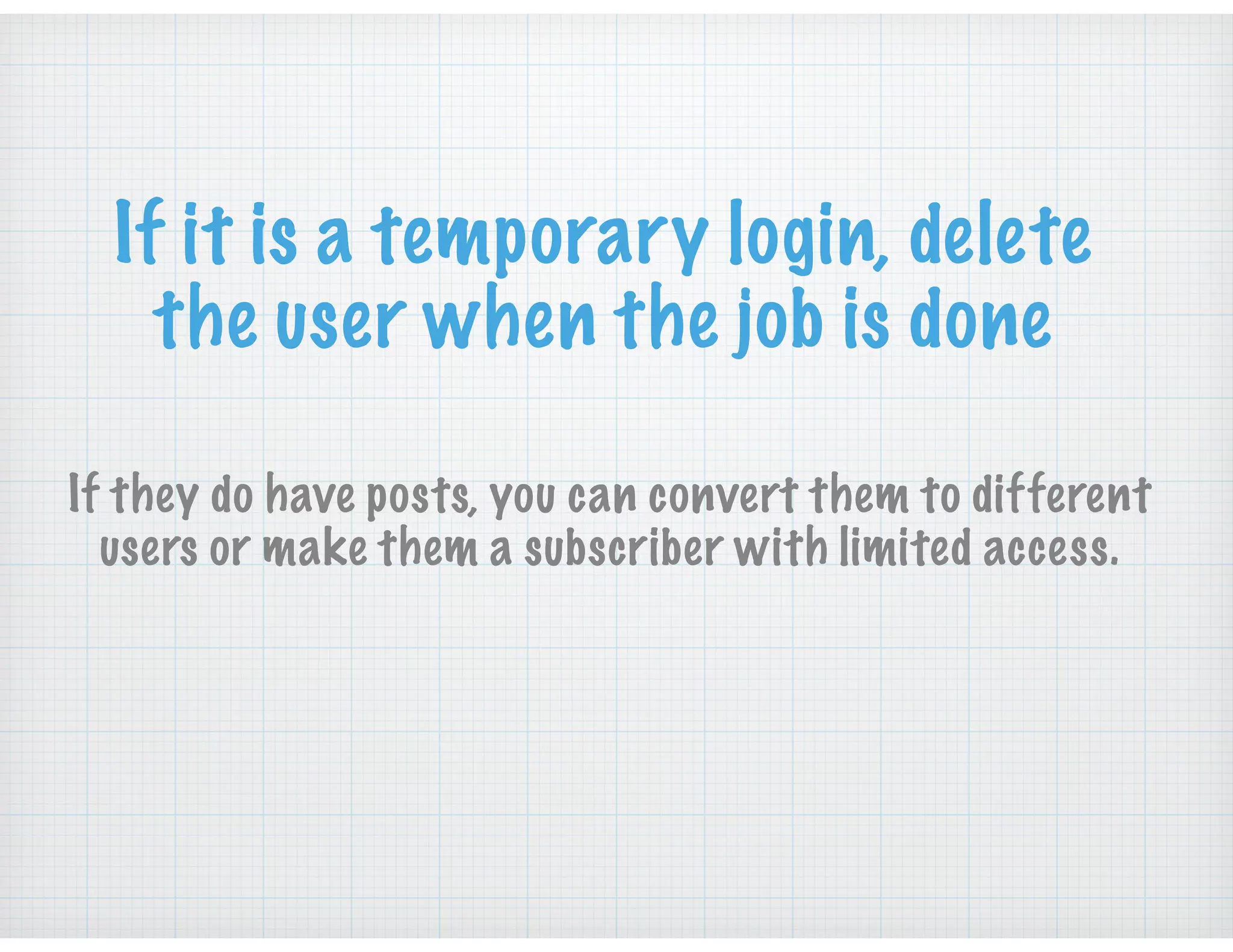 If it is a temporary login, delete
the user when the job is done
If they do have posts, you can convert them to different
users or make them a subscriber with limited access.
 