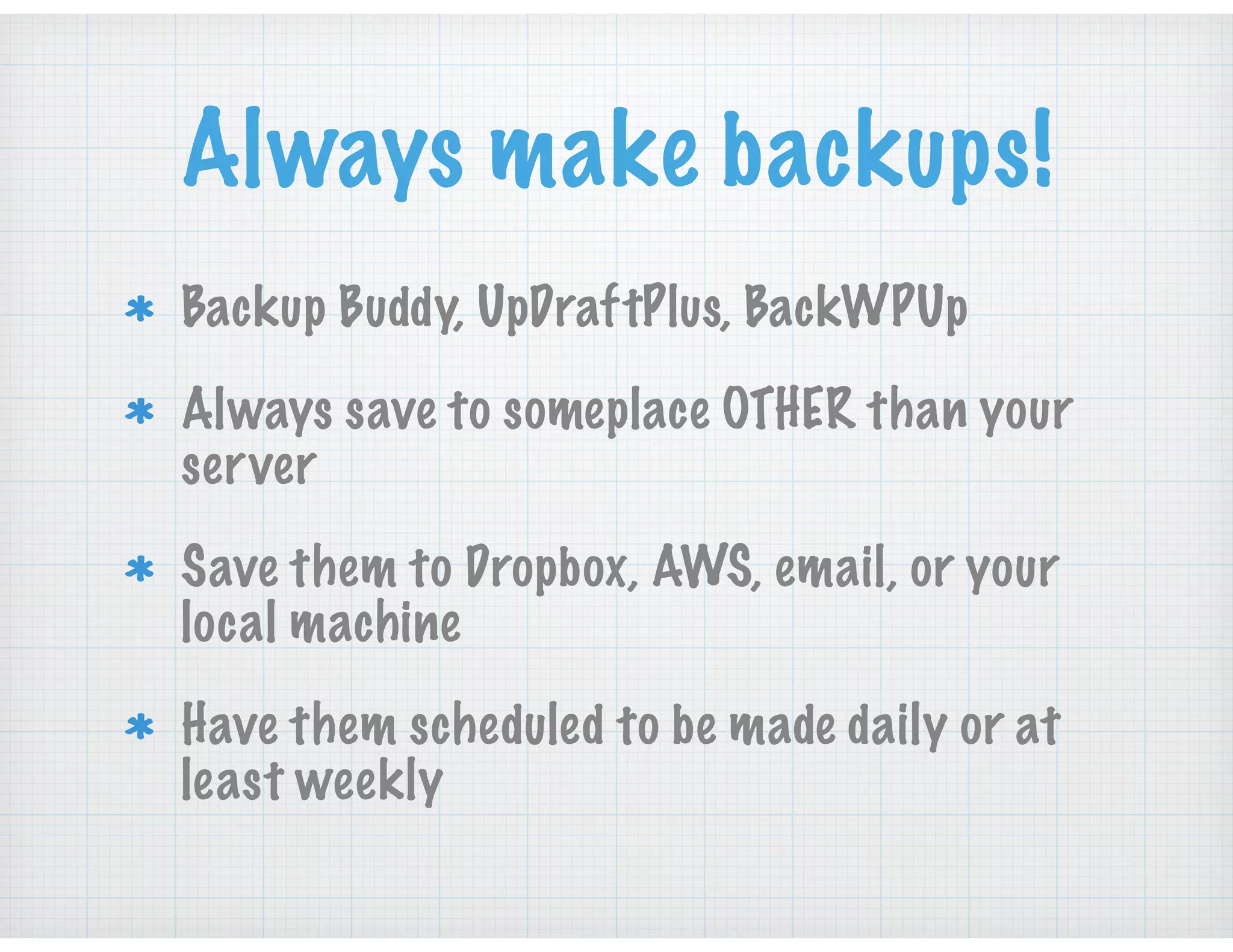 Always make backups!
Backup Buddy, UpDraftPlus, BackWPUp
Always save to someplace OTHER than your
server
Save them to Dropbox, AWS, email, or your
local machine
Have them scheduled to be made daily or at
least weekly
 