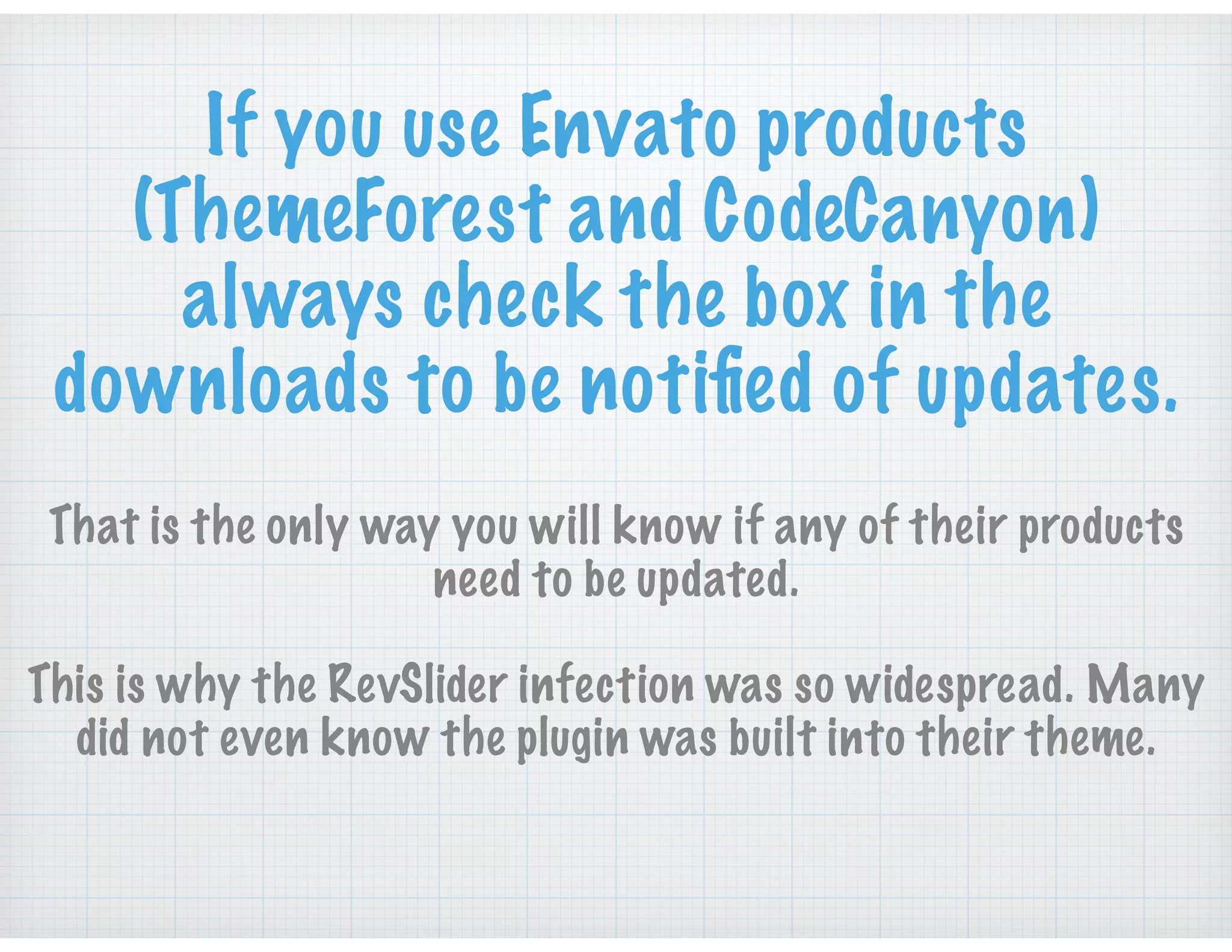 If you use Envato products
(ThemeForest and CodeCanyon)
always check the box in the
downloads to be notiﬁed of updates.
That is the only way you will know if any of their products
need to be updated.
This is why the RevSlider infection was so widespread. Many
did not even know the plugin was built into their theme.
 