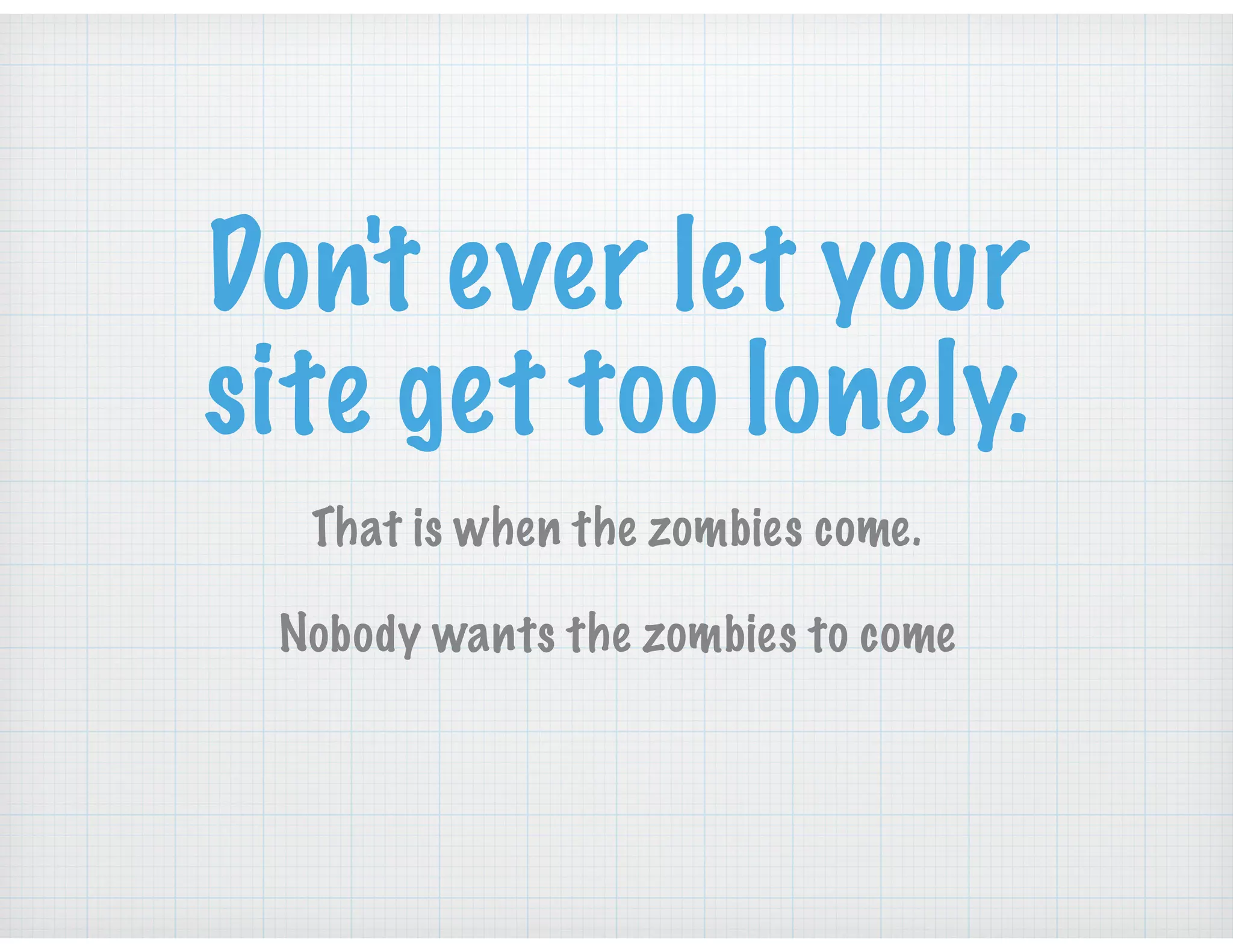 Don't ever let your
site get too lonely.
That is when the zombies come.  
Nobody wants the zombies to come
 