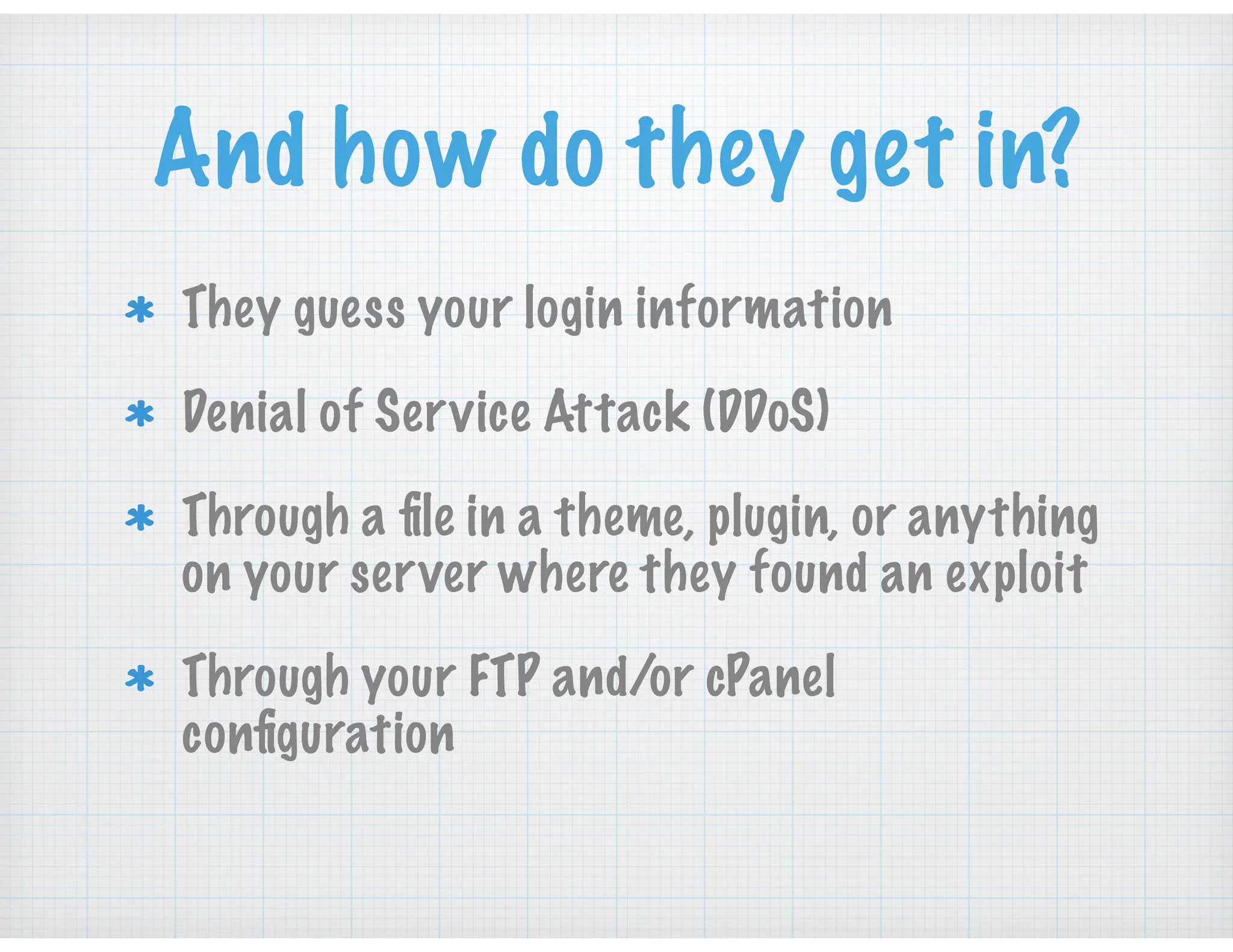 And how do they get in?
They guess your login information
Denial of Service Attack (DDoS)
Through a ﬁle in a theme, plugin, or anything
on your server where they found an exploit
Through your FTP and/or cPanel
conﬁguration
 