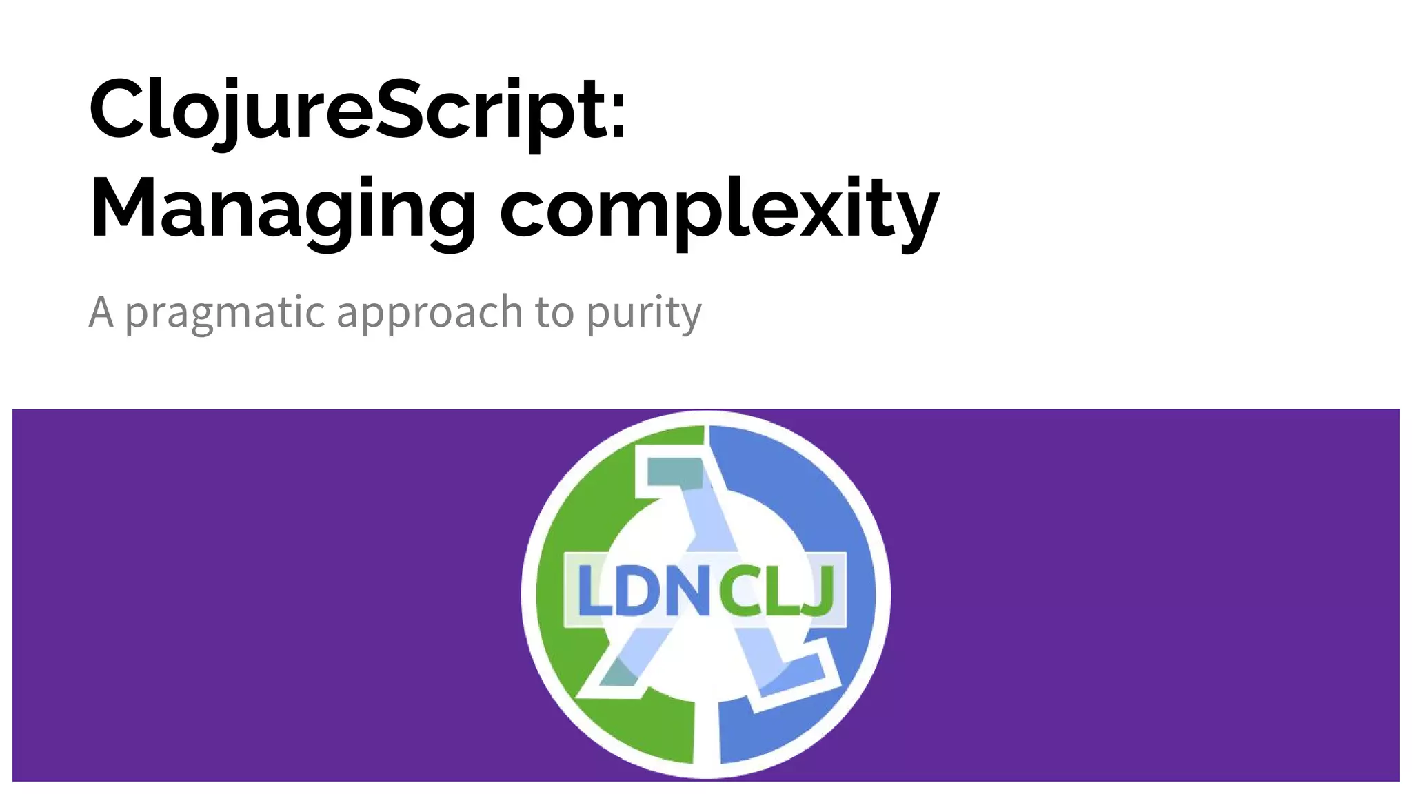 ClojureScript:
Managing complexity
A pragmatic approach to purity
 
