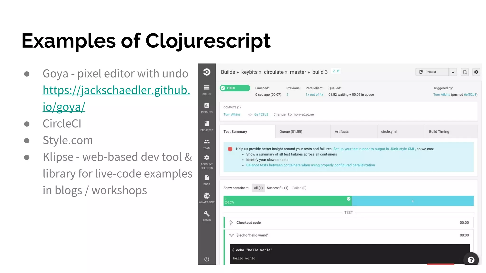 Examples of Clojurescript
● Goya - pixel editor with undo
https://jackschaedler.github.
io/goya/
● CircleCI
● Style.com
● Klipse - web-based dev tool &
library for live-code examples
in blogs / workshops
 